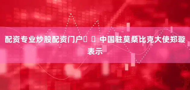 配资专业炒股配资门户  中国驻莫桑比克大使郑璇表示