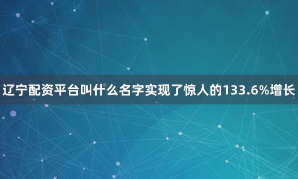 辽宁配资平台叫什么名字实现了惊人的133.6%增长
