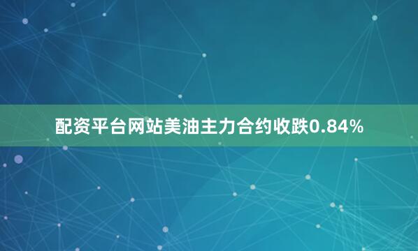 配资平台网站美油主力合约收跌0.84%