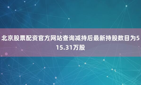 北京股票配资官方网站查询减持后最新持股数目为515.31万股